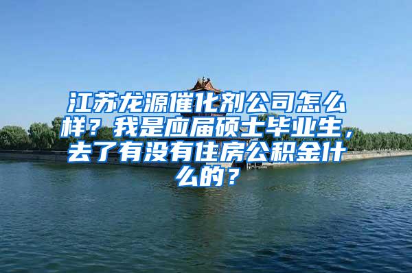 江苏龙源催化剂公司怎么样？我是应届硕士毕业生，去了有没有住房公积金什么的？