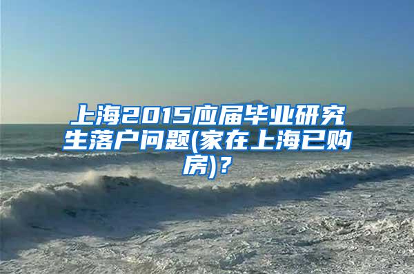 上海2015应届毕业研究生落户问题(家在上海已购房)？