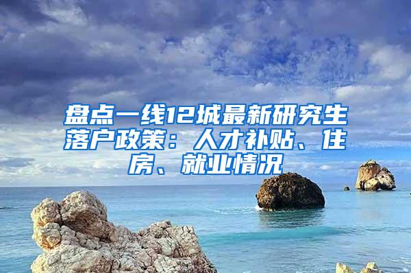 盘点一线12城最新研究生落户政策：人才补贴、住房、就业情况