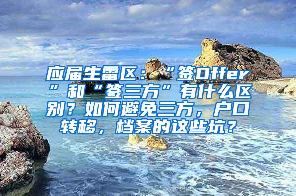 应届生雷区：“签Offer”和“签三方”有什么区别？如何避免三方，户口转移，档案的这些坑？