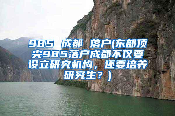 985 成都 落户(东部顶尖985落户成都不仅要设立研究机构，还要培养研究生？)