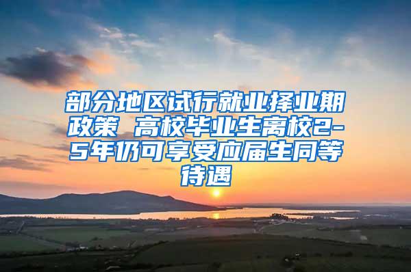 部分地区试行就业择业期政策 高校毕业生离校2-5年仍可享受应届生同等待遇