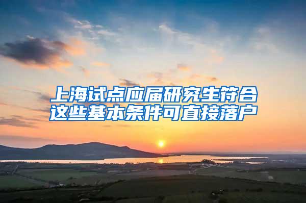 上海试点应届研究生符合这些基本条件可直接落户