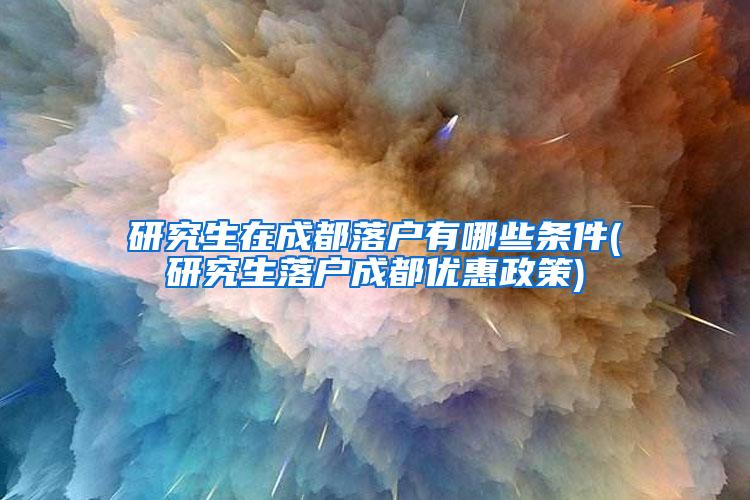 研究生在成都落户有哪些条件(研究生落户成都优惠政策)