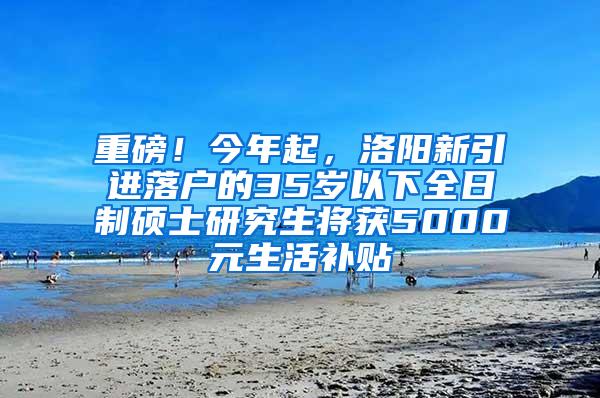 重磅！今年起，洛阳新引进落户的35岁以下全日制硕士研究生将获5000元生活补贴