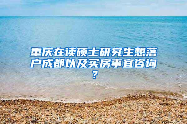 重庆在读硕士研究生想落户成都以及买房事宜咨询？