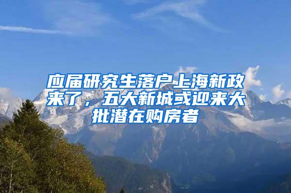 应届研究生落户上海新政来了，五大新城或迎来大批潜在购房者