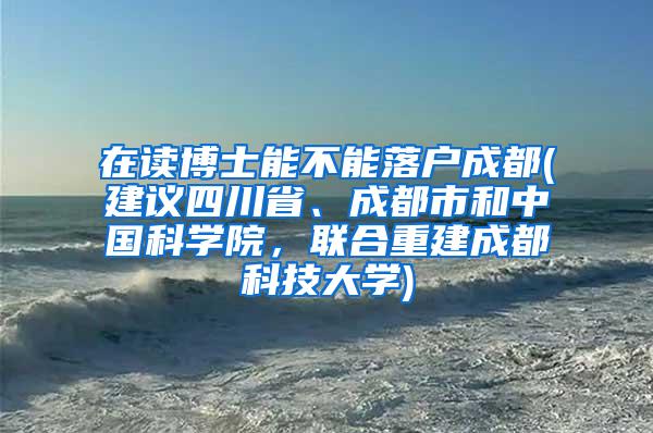 在读博士能不能落户成都(建议四川省、成都市和中国科学院，联合重建成都科技大学)