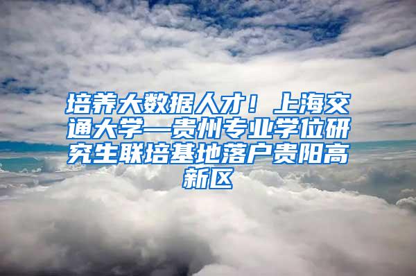 培养大数据人才！上海交通大学—贵州专业学位研究生联培基地落户贵阳高新区