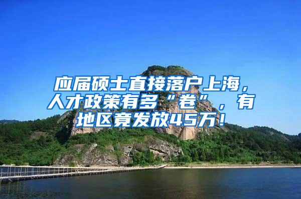 应届硕士直接落户上海，人才政策有多“卷”，有地区竟发放45万！