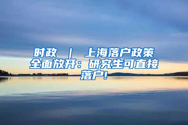 时政 ｜ 上海落户政策全面放开：研究生可直接落户!