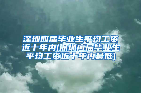 深圳应届毕业生平均工资近十年内(深圳应届毕业生平均工资近十年内最低)