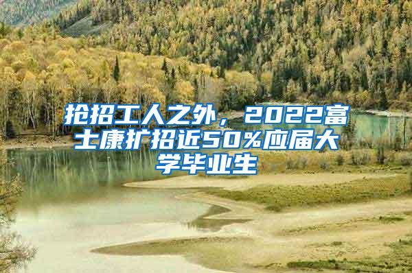 抢招工人之外，2022富士康扩招近50%应届大学毕业生