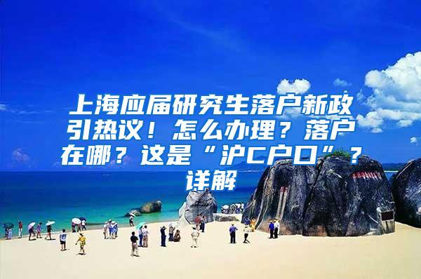 上海应届研究生落户新政引热议！怎么办理？落户在哪？这是“沪C户口”？详解