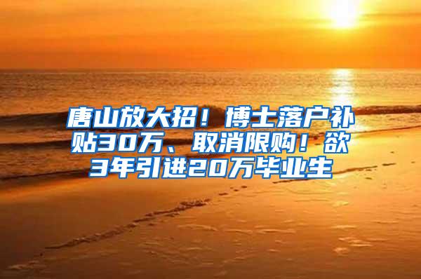 唐山放大招！博士落户补贴30万、取消限购！欲3年引进20万毕业生