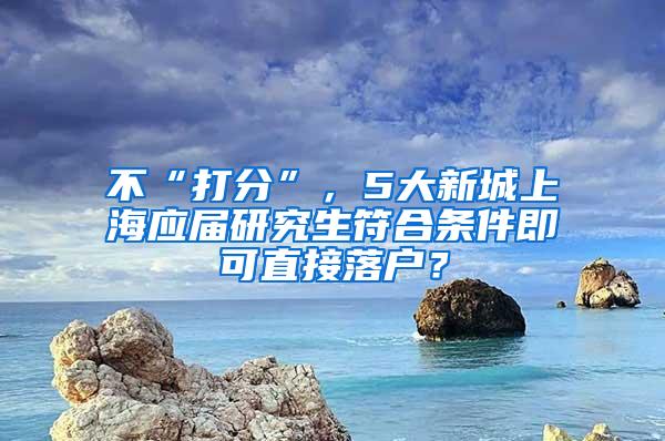 不“打分”，5大新城上海应届研究生符合条件即可直接落户？