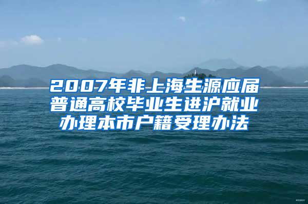 2007年非上海生源应届普通高校毕业生进沪就业办理本市户籍受理办法