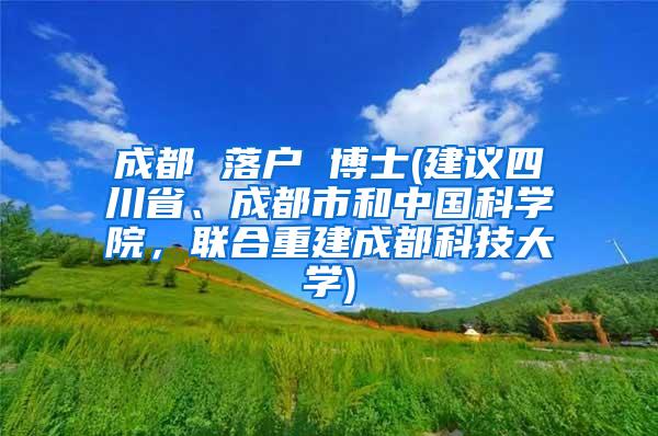 成都 落户 博士(建议四川省、成都市和中国科学院，联合重建成都科技大学)