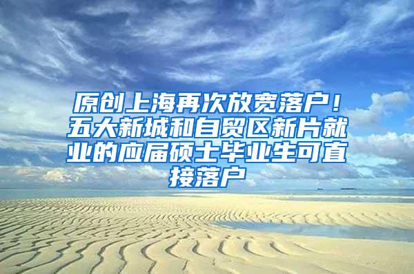 原创上海再次放宽落户！五大新城和自贸区新片就业的应届硕士毕业生可直接落户