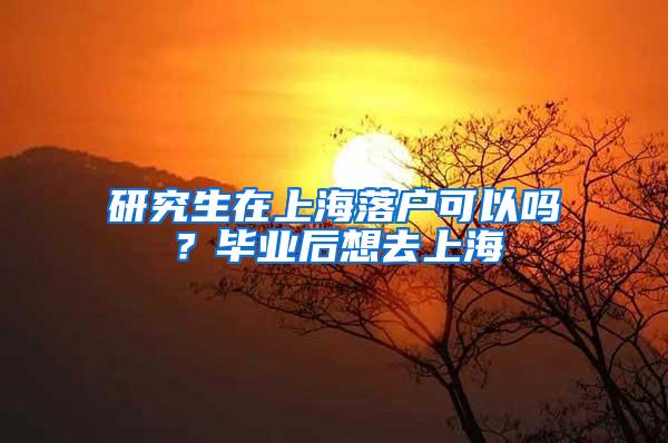 研究生在上海落户可以吗？毕业后想去上海