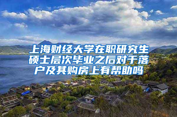 上海财经大学在职研究生硕士层次毕业之后对于落户及其购房上有帮助吗