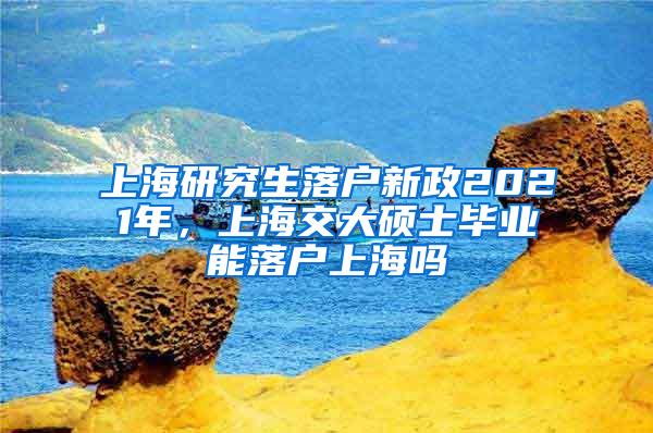 上海研究生落户新政2021年，上海交大硕士毕业能落户上海吗