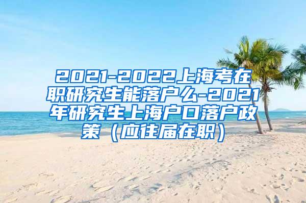 2021-2022上海考在职研究生能落户么-2021年研究生上海户口落户政策（应往届在职）