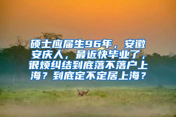 硕士应届生96年，安徽安庆人，最近快毕业了，很烦纠结到底落不落户上海？到底定不定居上海？