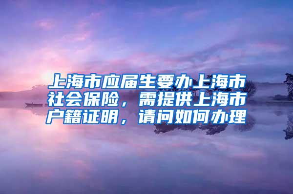 上海市应届生要办上海市社会保险，需提供上海市户籍证明，请问如何办理