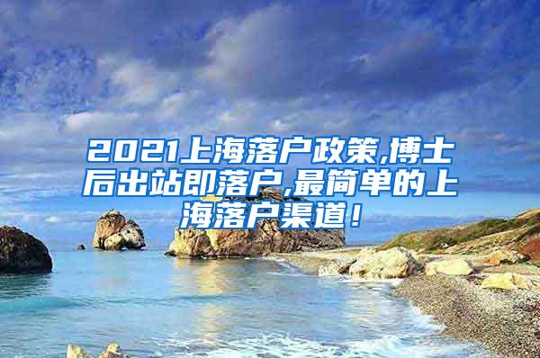 2021上海落户政策,博士后出站即落户,最简单的上海落户渠道！