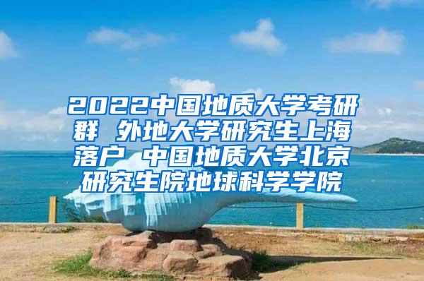 2022中国地质大学考研群 外地大学研究生上海落户 中国地质大学北京研究生院地球科学学院