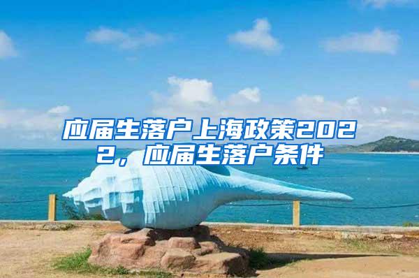 应届生落户上海政策2022，应届生落户条件