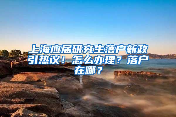 上海应届研究生落户新政引热议！怎么办理？落户在哪？