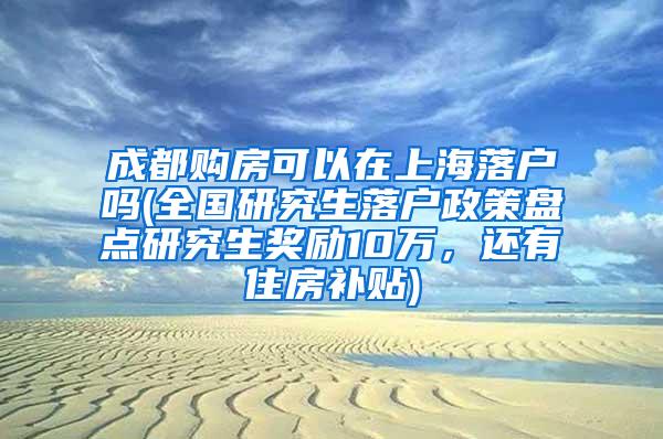 成都购房可以在上海落户吗(全国研究生落户政策盘点研究生奖励10万，还有住房补贴)