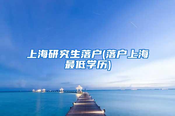 上海研究生落户(落户上海最低学历)