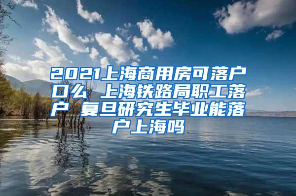 2021上海商用房可落户口么 上海铁路局职工落户 复旦研究生毕业能落户上海吗