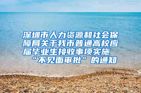 深圳市人力资源和社会保障局关于我市普通高校应届毕业生接收事项实施“不见面审批”的通知