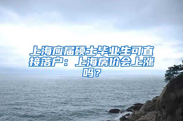 上海应届硕士毕业生可直接落户：上海房价会上涨吗？