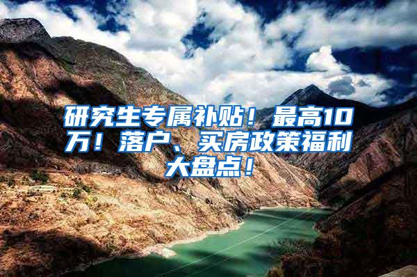 研究生专属补贴！最高10万！落户、买房政策福利大盘点！