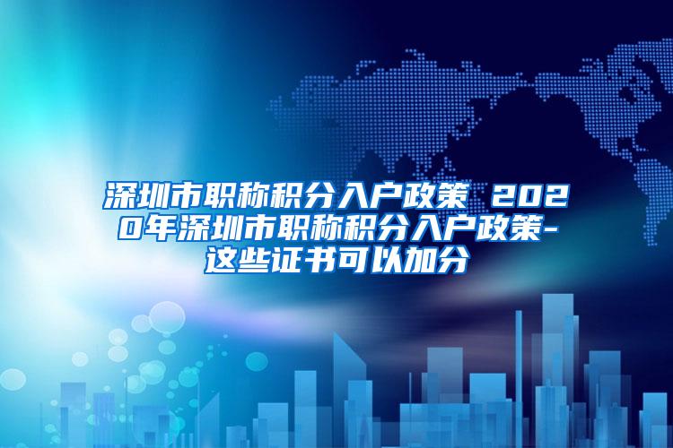 深圳市职称积分入户政策 2020年深圳市职称积分入户政策-这些证书可以加分