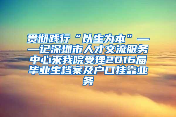 贯彻践行“以生为本”——记深圳市人才交流服务中心来我院受理2016届毕业生档案及户口挂靠业务