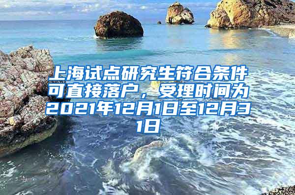 上海试点研究生符合条件可直接落户，受理时间为2021年12月1日至12月31日