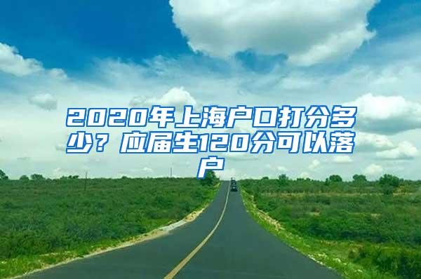 2020年上海户口打分多少？应届生120分可以落户