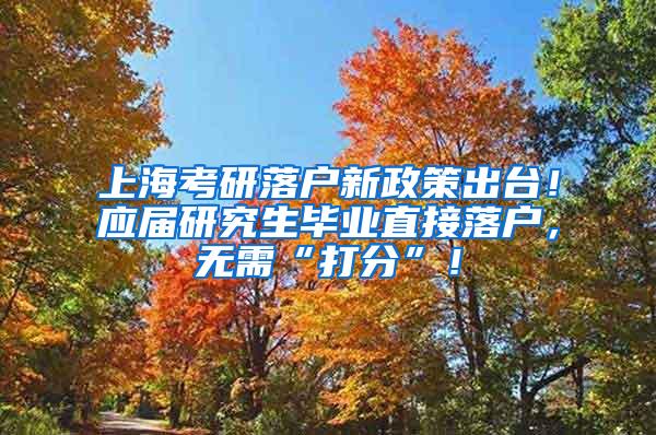 上海考研落户新政策出台！应届研究生毕业直接落户，无需“打分”！