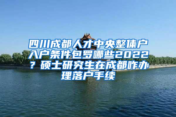 四川成都人才中央整体户入户条件包罗哪些2022？硕士研究生在成都咋办理落户手续