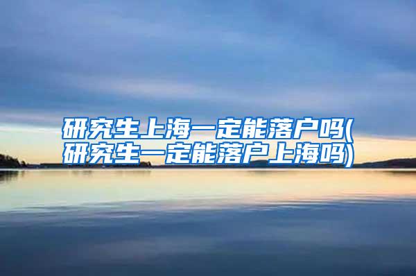 研究生上海一定能落户吗(研究生一定能落户上海吗)