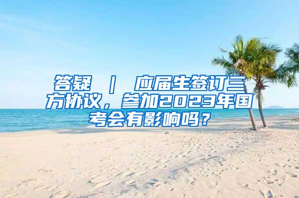 答疑 ｜ 应届生签订三方协议，参加2023年国考会有影响吗？