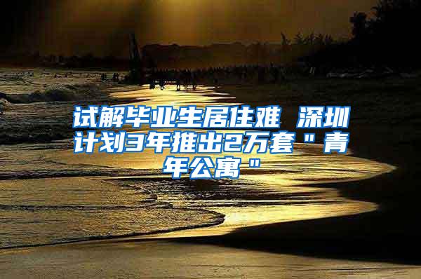 试解毕业生居住难 深圳计划3年推出2万套＂青年公寓＂