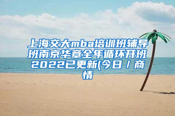 上海交大mba培训班辅导班南京华章全年循环开班2022已更新(今日／商情