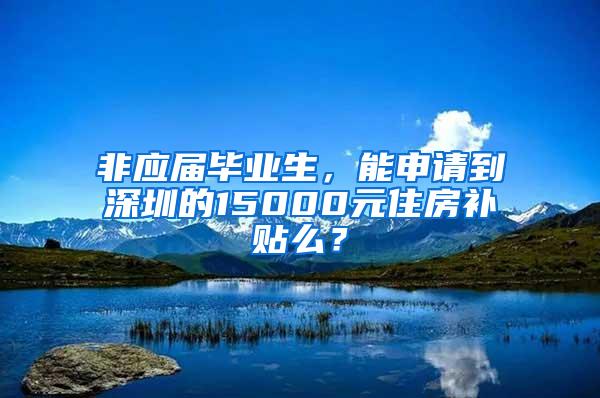 非应届毕业生，能申请到深圳的15000元住房补贴么？